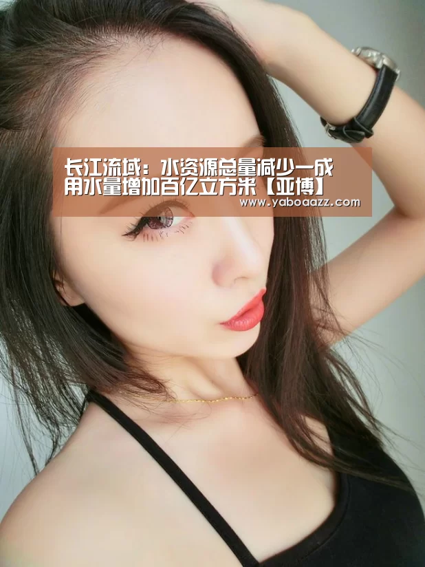 长江流域:水资源总量减少一成 用水量增加百亿立方米【亚博】(图1) 长江流域:水资源总量减少一成 用水量增加百亿立方米【亚博】(图1)