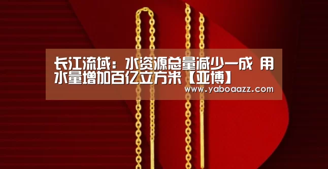 长江流域:水资源总量减少一成 用水量增加百亿立方米【亚博】(图2) 亚博体育